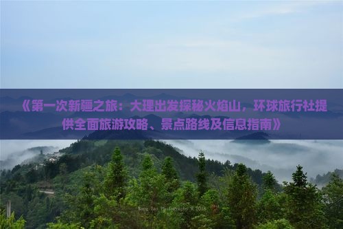 《第一次新疆之旅：大理出发探秘火焰山，环球旅行社提供全面旅游攻略、景点路线及信息指南》
