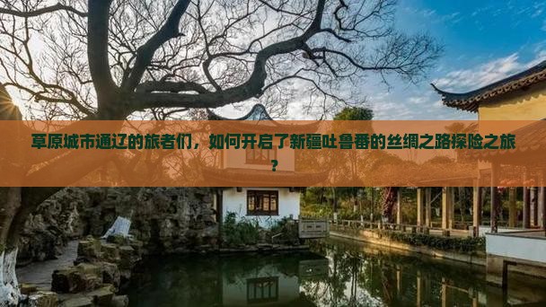 草原城市通辽的旅者们，如何开启了新疆吐鲁番的丝绸之路探险之旅？