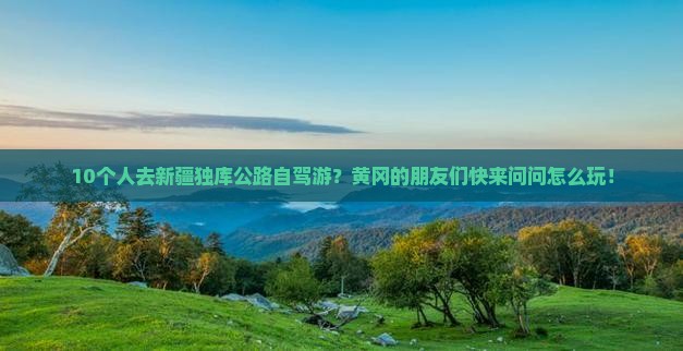 10个人去新疆独库公路自驾游？黄冈的朋友们快来问问怎么玩！