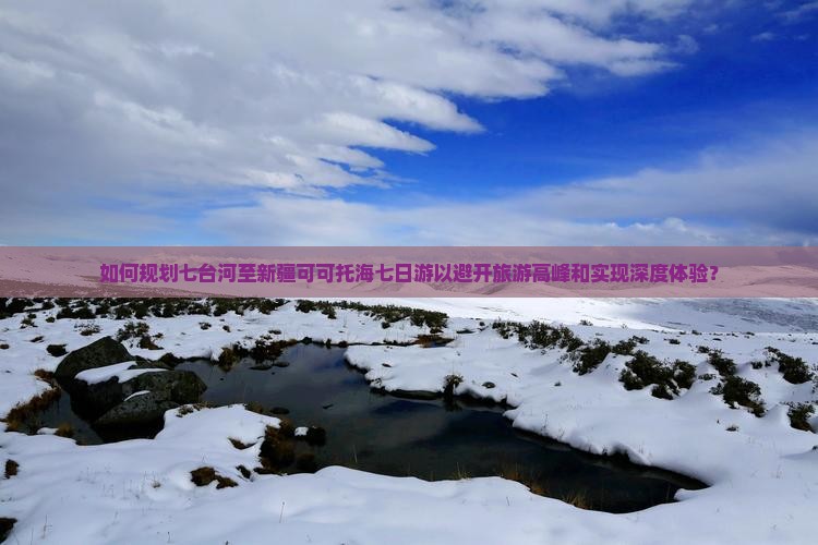 如何规划七台河至新疆可可托海七日游以避开旅游高峰和实现深度体验？
