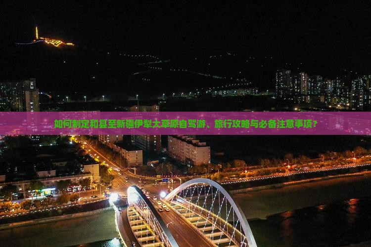 如何制定和县至新疆伊犁大草原自驾游、旅行攻略与必备注意事项？