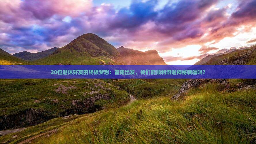 20位退休好友的终极梦想：益阳出发，我们能顺利游遍神秘新疆吗？