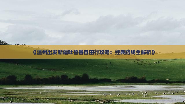 《温州出发新疆吐鲁番自由行攻略：经典路线全解析》