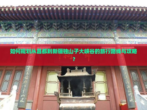 如何规划从昌都到新疆独山子大峡谷的旅行路线与攻略？