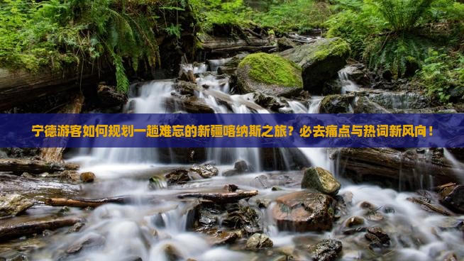 宁德游客如何规划一趟难忘的新疆喀纳斯之旅？必去痛点与热词新风向！
