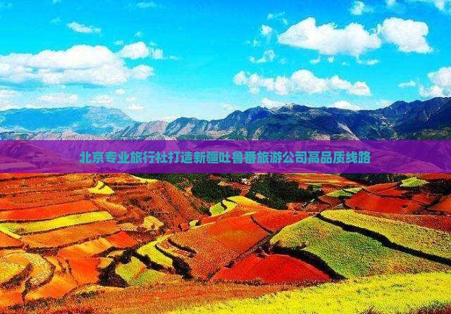 北京专业旅行社打造新疆吐鲁番旅游公司高品质线路