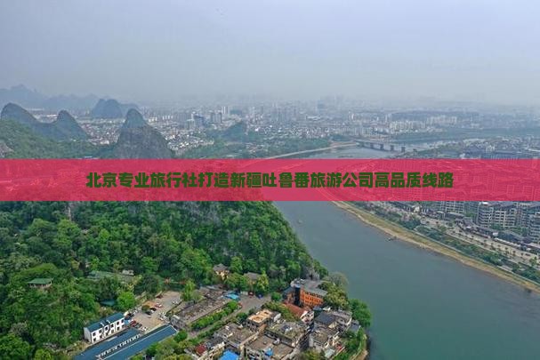 北京专业旅行社打造新疆吐鲁番旅游公司高品质线路