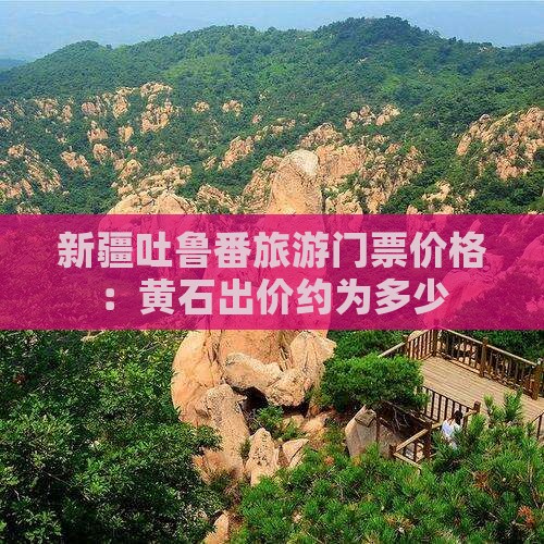新疆吐鲁番旅游门票价格：黄石出价约为多少