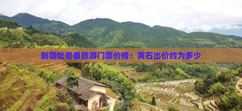 新疆吐鲁番旅游门票价格：黄石出价约为多少