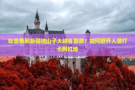 吐鲁番到新疆独山子大峡谷旅游？如何避开人潮打卡网红地