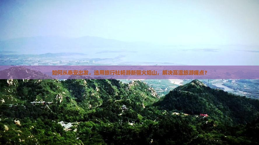如何从泰安出发，选用旅行社畅游新疆火焰山，解决高温旅游痛点？