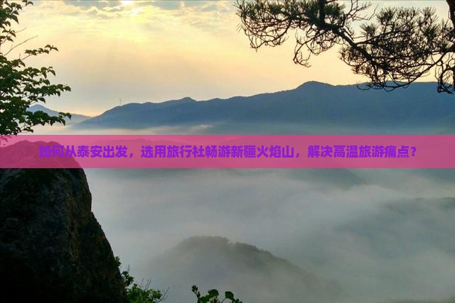 如何从泰安出发，选用旅行社畅游新疆火焰山，解决高温旅游痛点？