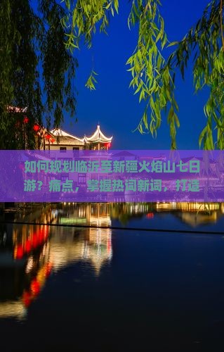 如何规划临沂至新疆火焰山七日游？痛点，掌握热词新词，打造难忘旅程！