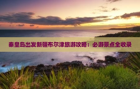 秦皇岛出发新疆布尔津旅游攻略：必游景点全收录