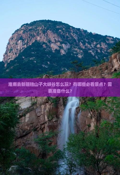 淮南去新疆独山子大峡谷怎么玩？有哪些必看景点？需要准备什么？