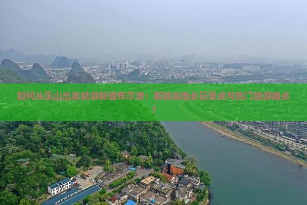 如何从乐山出发畅游新疆布尔津：解锁当地必玩景点与热门旅游痛点？