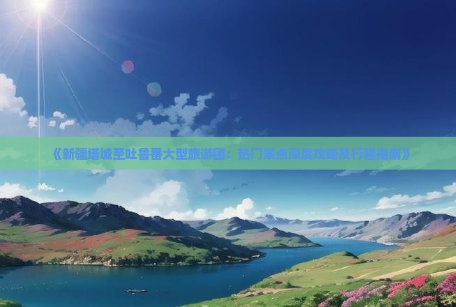 《新疆塔城至吐鲁番大型旅游团：热门景点深度攻略及行程指南》