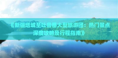 《新疆塔城至吐鲁番大型旅游团：热门景点深度攻略及行程指南》