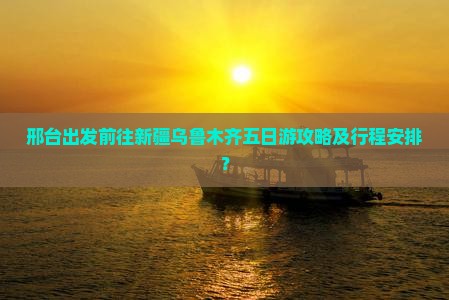邢台出发前往新疆乌鲁木齐五日游攻略及行程安排？