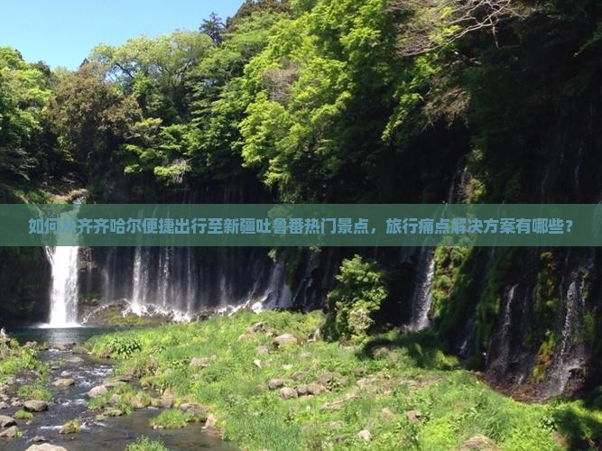 如何从齐齐哈尔便捷出行至新疆吐鲁番热门景点，旅行痛点解决方案有哪些？