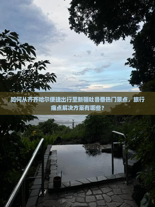 如何从齐齐哈尔便捷出行至新疆吐鲁番热门景点，旅行痛点解决方案有哪些？