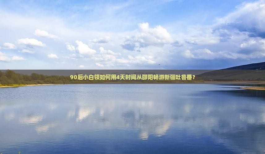 90后小白领如何用4天时间从邵阳畅游新疆吐鲁番？