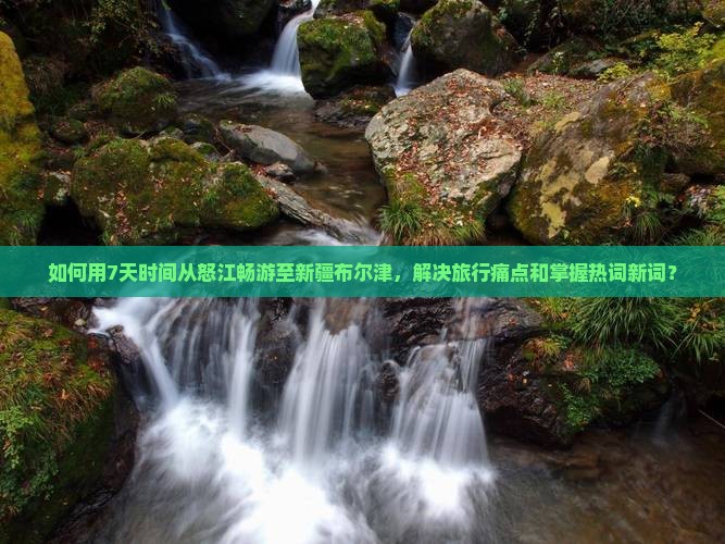 如何用7天时间从怒江畅游至新疆布尔津，解决旅行痛点和掌握热词新词？