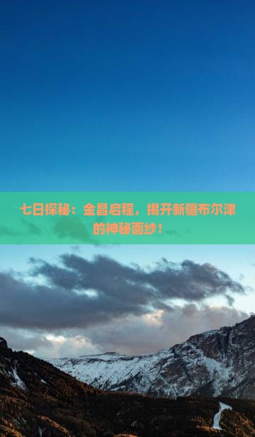 七日探秘：金昌启程，揭开新疆布尔津的神秘面纱！