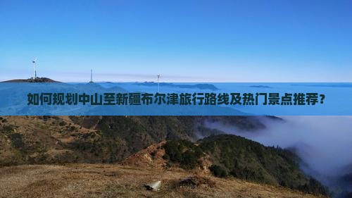 如何规划中山至新疆布尔津旅行路线及热门景点推荐？