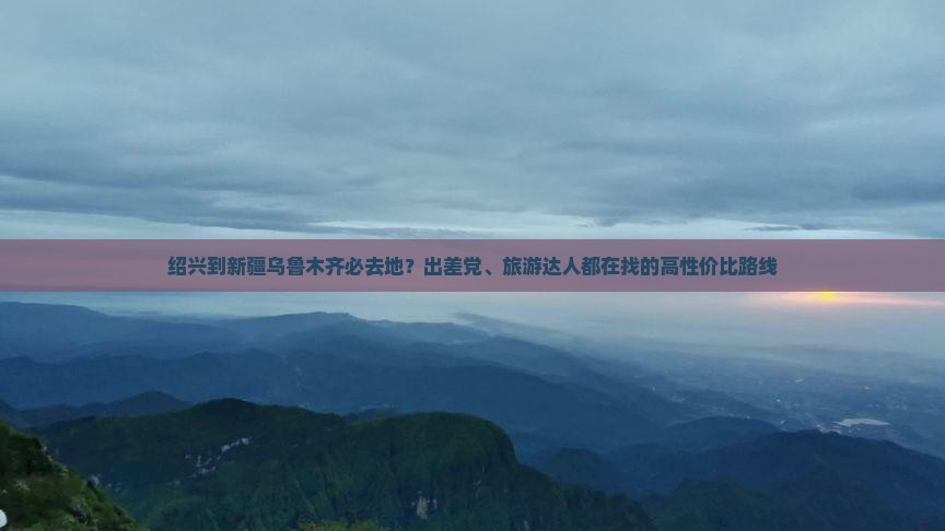 绍兴到新疆乌鲁木齐必去地？出差党、旅游达人都在找的高性价比路线