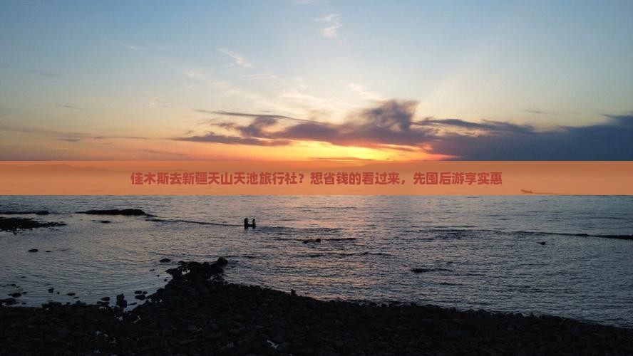 佳木斯去新疆天山天池旅行社？想省钱的看过来，先囤后游享实惠