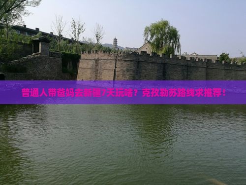 普通人带爸妈去新疆7天玩啥？克孜勒苏路线求推荐！