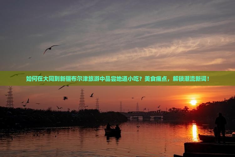 如何在大同到新疆布尔津旅游中品尝地道小吃？美食痛点，解锁潮流新词！