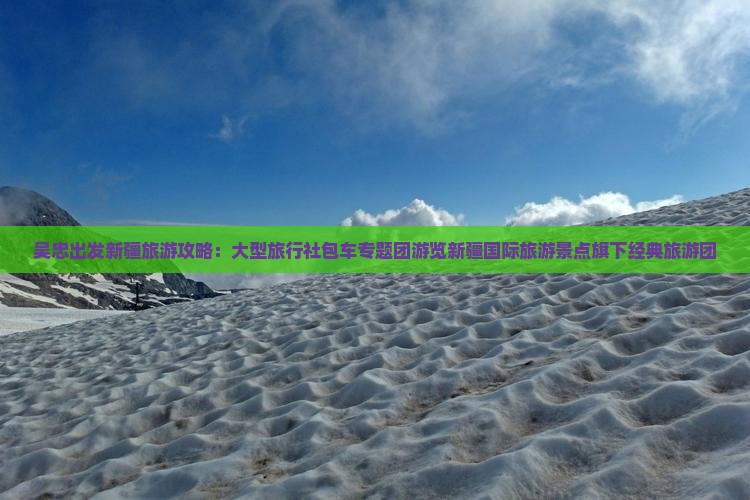 吴忠出发新疆旅游攻略：大型旅行社包车专题团游览新疆国际旅游景点旗下经典旅游团