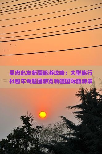 吴忠出发新疆旅游攻略：大型旅行社包车专题团游览新疆国际旅游景点旗下经典旅游团