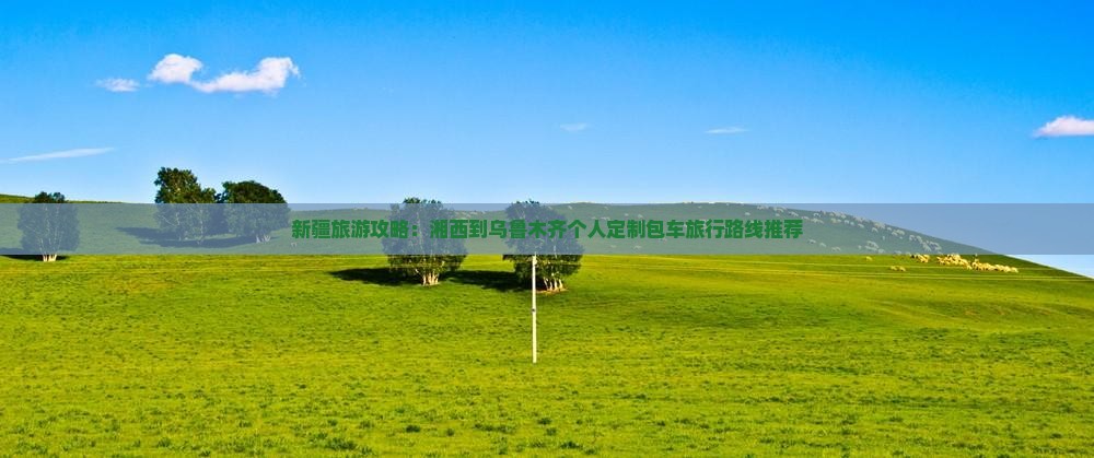 新疆旅游攻略：湘西到乌鲁木齐个人定制包车旅行路线推荐