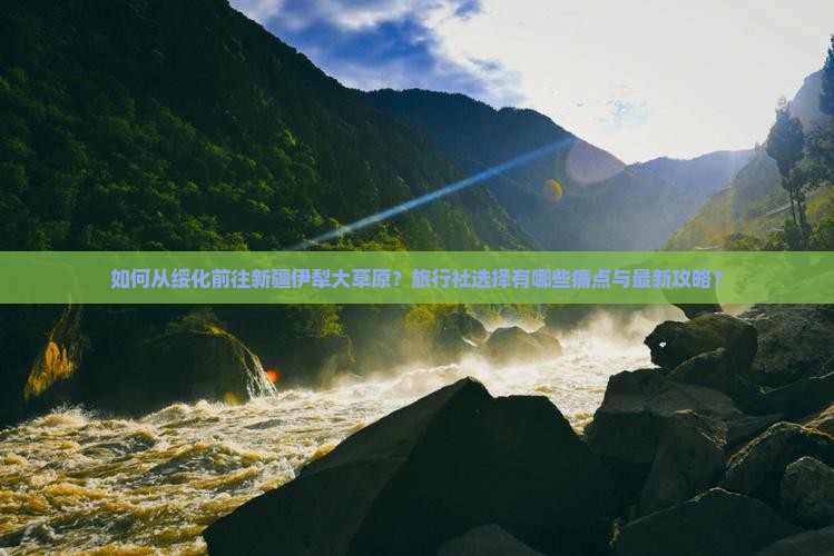 如何从绥化前往新疆伊犁大草原？旅行社选择有哪些痛点与最新攻略？