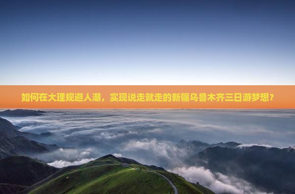如何在大理规避人潮，实现说走就走的新疆乌鲁木齐三日游梦想？