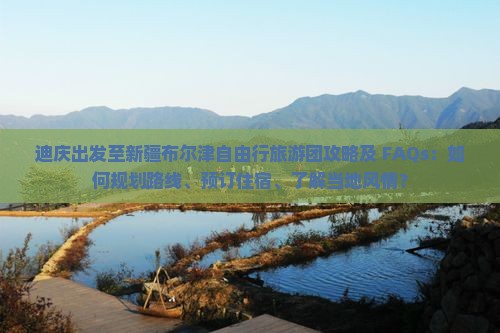 迪庆出发至新疆布尔津自由行旅游团攻略及 FAQs：如何规划路线、预订住宿、了解当地风情？