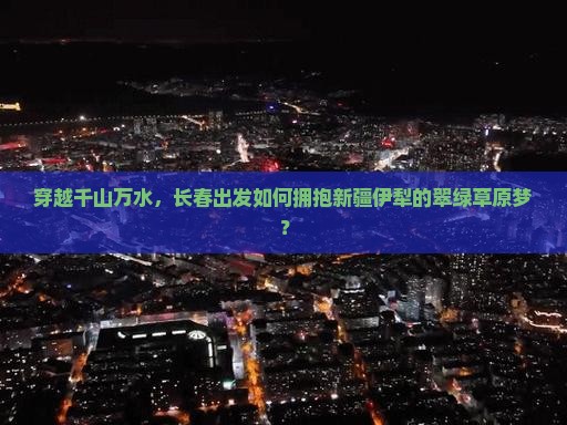 穿越千山万水，长春出发如何拥抱新疆伊犁的翠绿草原梦？