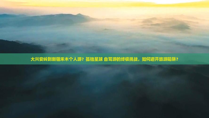 大兴安岭到新疆禾木个人游？孤独星球+自驾游的终极挑战，如何避开旅游陷阱？