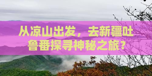 从凉山出发，去新疆吐鲁番探寻神秘之旅？