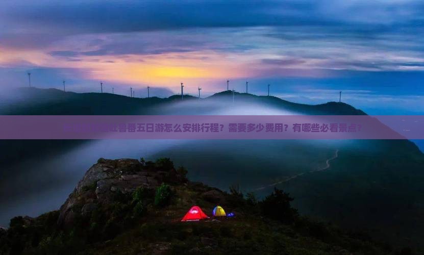 长治到新疆吐鲁番五日游怎么安排行程？需要多少费用？有哪些必看景点？