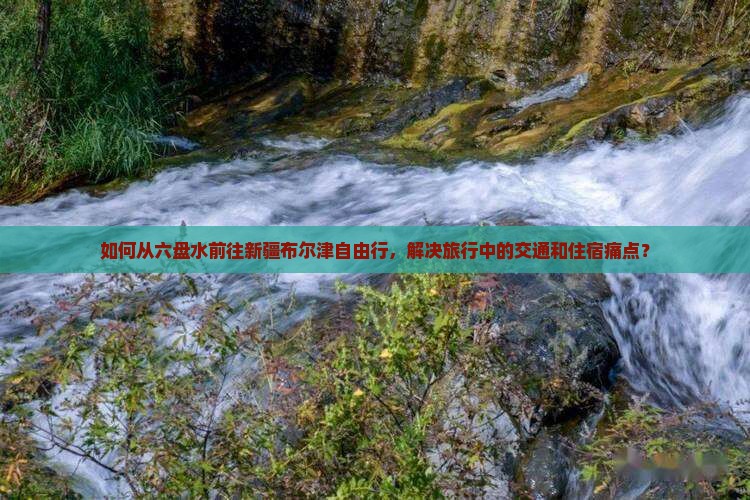 如何从六盘水前往新疆布尔津自由行，解决旅行中的交通和住宿痛点？