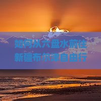 如何从六盘水前往新疆布尔津自由行，解决旅行中的交通和住宿痛点？