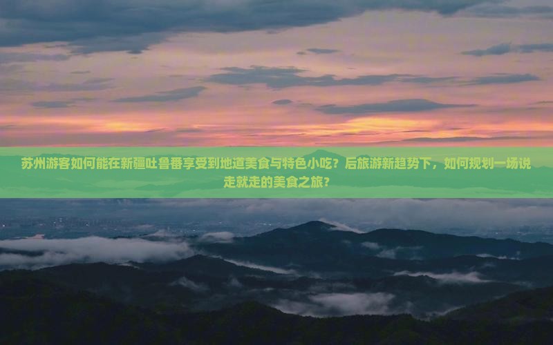 苏州游客如何能在新疆吐鲁番享受到地道美食与特色小吃？后旅游新趋势下，如何规划一场说走就走的美食之旅？