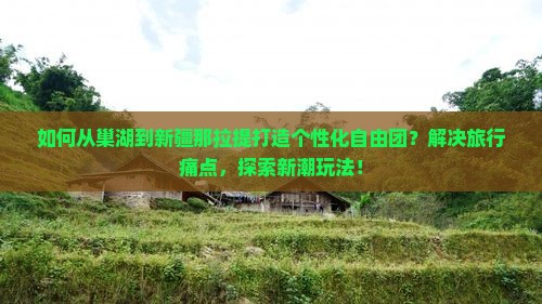 如何从巢湖到新疆那拉提打造个性化自由团？解决旅行痛点，探索新潮玩法！