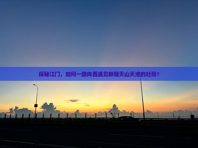 探秘江门，如何一路向西遇见新疆天山天池的壮丽？