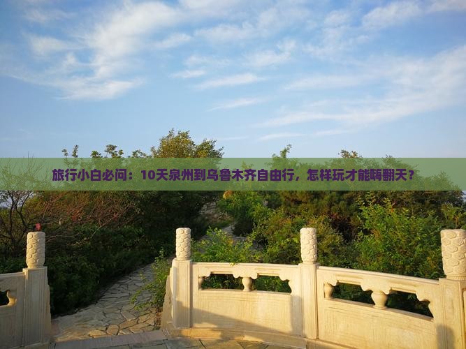旅行小白必问：10天泉州到乌鲁木齐自由行，怎样玩才能嗨翻天？