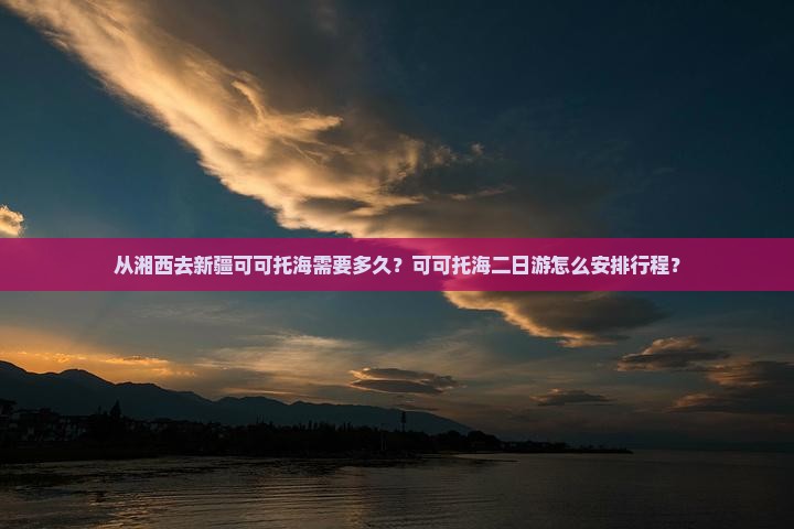 从湘西去新疆可可托海需要多久？可可托海二日游怎么安排行程？